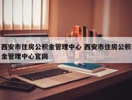 西安住房公积金管理中心（西安公积金管理中心几点上班？）