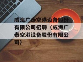 威海广泰？威海广泰空港设备公司的待遇和公司管理概况!请公司内部人士回答!谢谢？